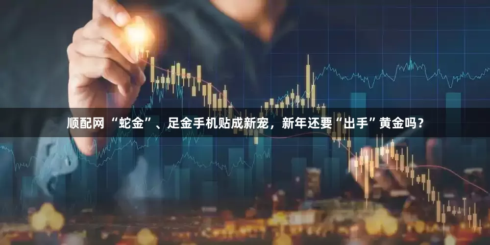 顺配网 “蛇金”、足金手机贴成新宠，新年还要“出手”黄金吗？