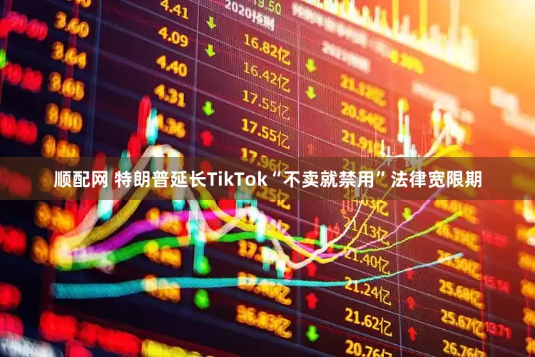 顺配网 特朗普延长TikTok“不卖就禁用”法律宽限期