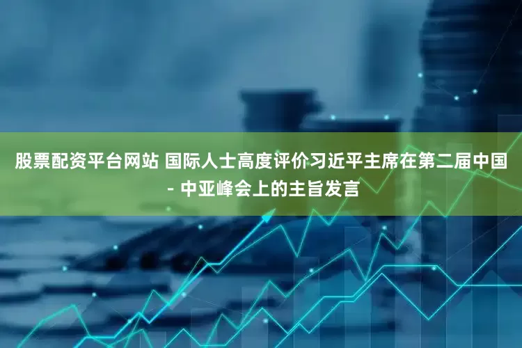 股票配资平台网站 国际人士高度评价习近平主席在第二届中国－中亚峰会上的主旨发言