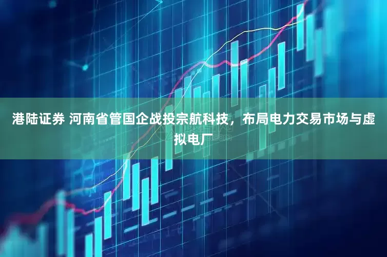 港陆证券 河南省管国企战投宗航科技，布局电力交易市场与虚拟电厂