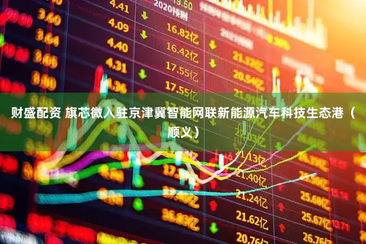 财盛配资 旗芯微入驻京津冀智能网联新能源汽车科技生态港（顺义）