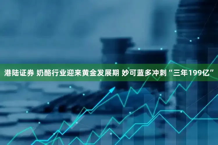 港陆证券 奶酪行业迎来黄金发展期 妙可蓝多冲刺“三年199亿”