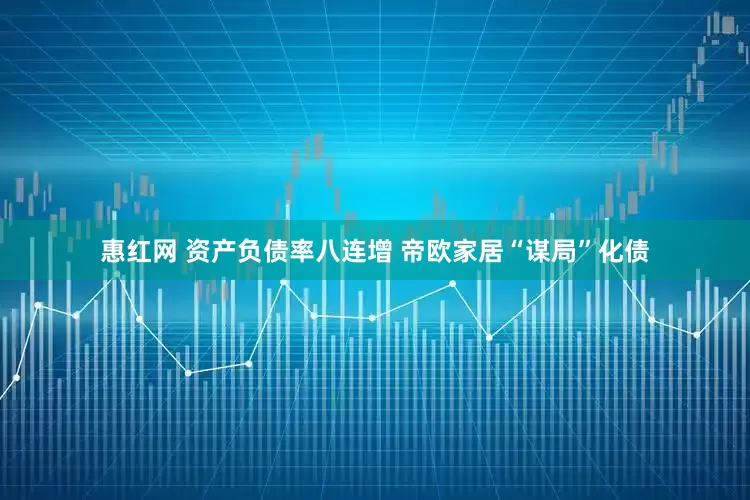 惠红网 资产负债率八连增 帝欧家居“谋局”化债