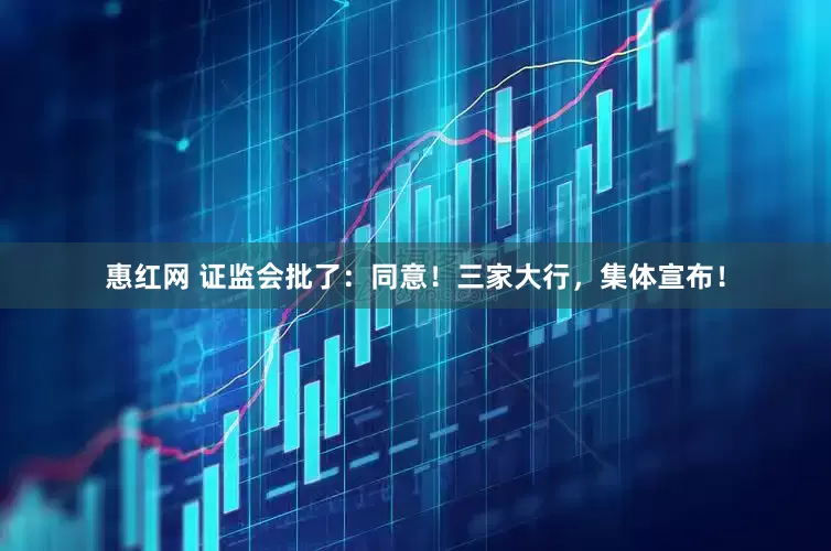 惠红网 证监会批了：同意！三家大行，集体宣布！