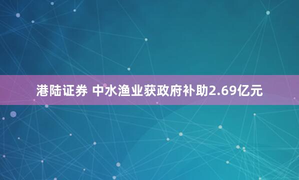 港陆证券 中水渔业获政府补助2.69亿元