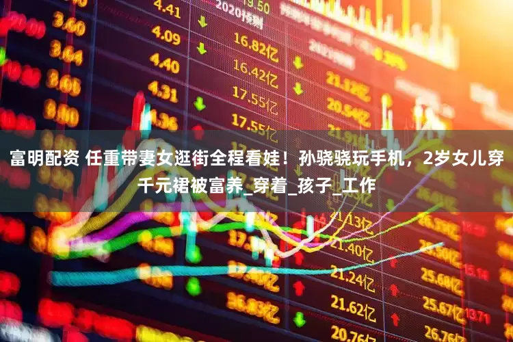 富明配资 任重带妻女逛街全程看娃！孙骁骁玩手机，2岁女儿穿千元裙被富养_穿着_孩子_工作