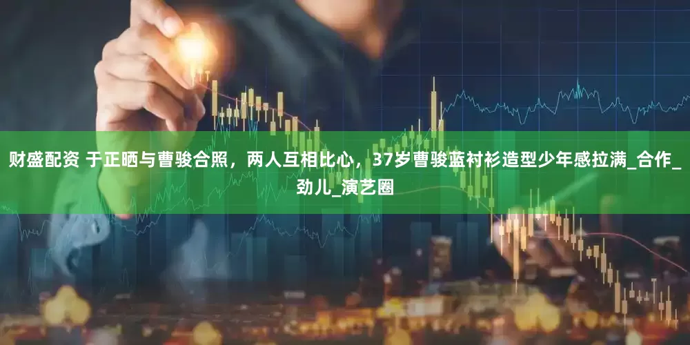 财盛配资 于正晒与曹骏合照，两人互相比心，37岁曹骏蓝衬衫造型少年感拉满_合作_劲儿_演艺圈