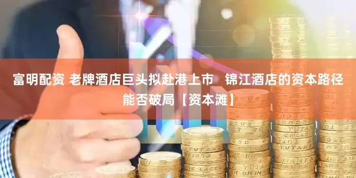 富明配资 老牌酒店巨头拟赴港上市   锦江酒店的资本路径能否破局【资本滩】