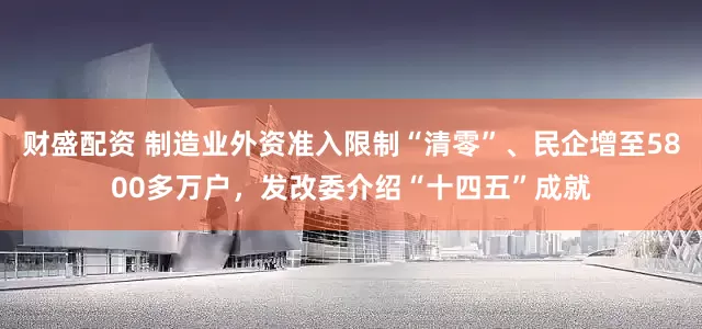 财盛配资 制造业外资准入限制“清零”、民企增至5800多万户，发改委介绍“十四五”成就