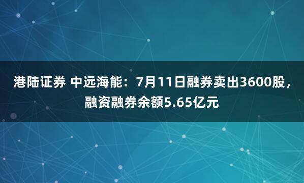 港陆证券 中远海能：7月11日融券卖出3600股，融资融券余额5.65亿元