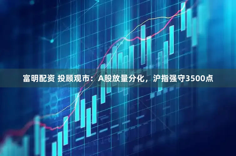 富明配资 投顾观市：A股放量分化，沪指强守3500点