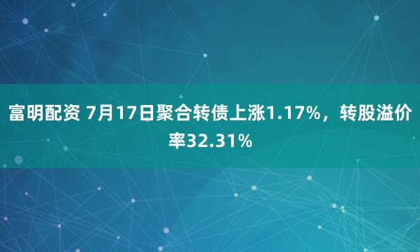 富明配资 7月17日聚合转债上涨1.17%，转股溢价率32.31%