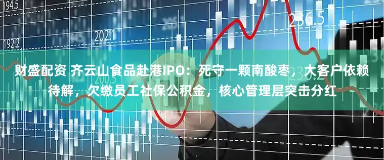 财盛配资 齐云山食品赴港IPO：死守一颗南酸枣，大客户依赖待解，欠缴员工社保公积金，核心管理层突击分红