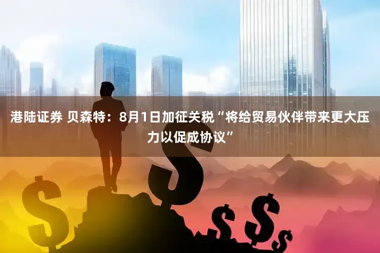 港陆证券 贝森特：8月1日加征关税“将给贸易伙伴带来更大压力以促成协议”