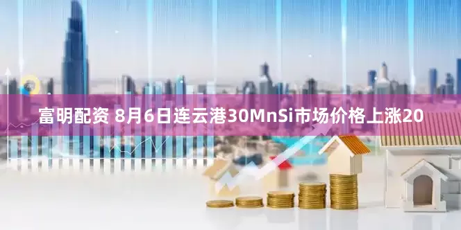 富明配资 8月6日连云港30MnSi市场价格上涨20