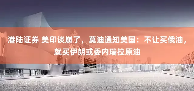 港陆证券 美印谈崩了，莫迪通知美国：不让买俄油，就买伊朗或委内瑞拉原油