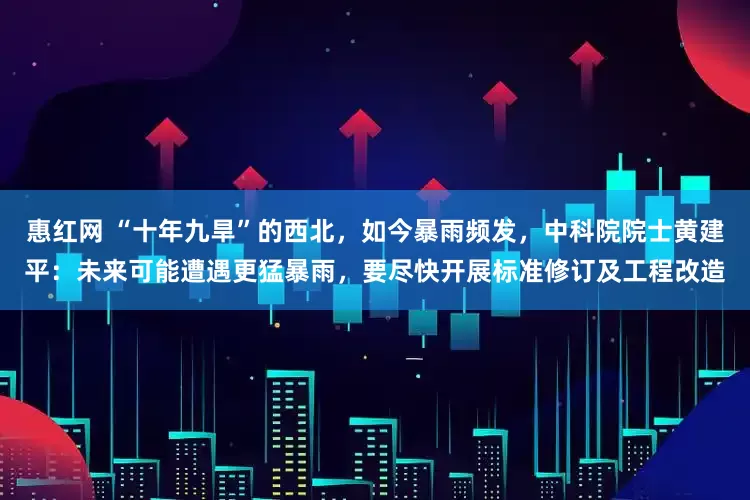 惠红网 “十年九旱”的西北，如今暴雨频发，中科院院士黄建平：未来可能遭遇更猛暴雨，要尽快开展标准修订及工程改造