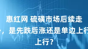惠红网 硫磺市场后续走势，是先跌后涨还是单边上行？