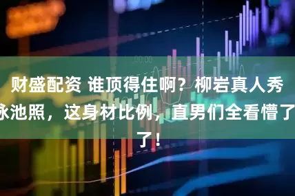 财盛配资 谁顶得住啊?柳岩真人秀泳池照,这身材比例,直男们全看懵了!